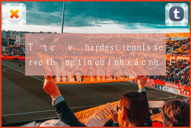 Tất cả về hardest tennis serve thông tin chính xác nhất hiện nay
